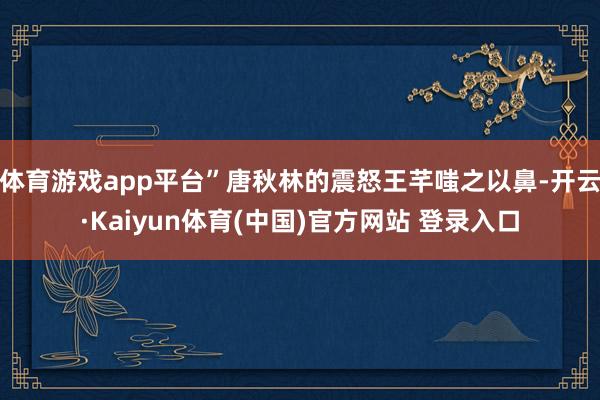 体育游戏app平台”唐秋林的震怒王芊嗤之以鼻-开云·Kaiyun体育(中国)官方网站 登录入口