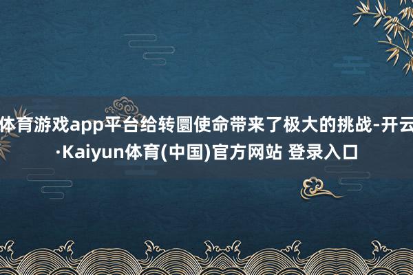 体育游戏app平台给转圜使命带来了极大的挑战-开云·Kaiyun体育(中国)官方网站 登录入口