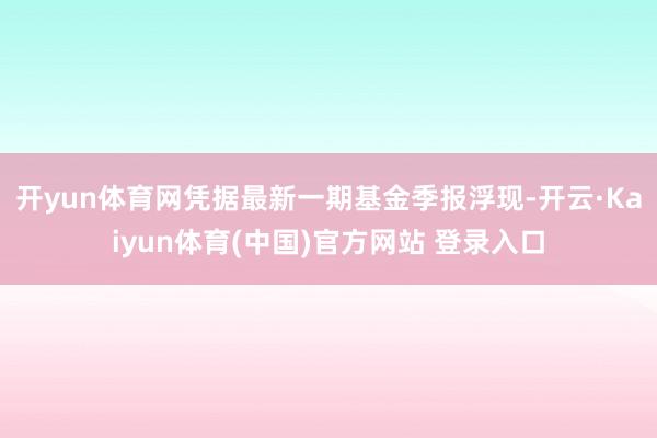 开yun体育网凭据最新一期基金季报浮现-开云·Kaiyun体育(中国)官方网站 登录入口