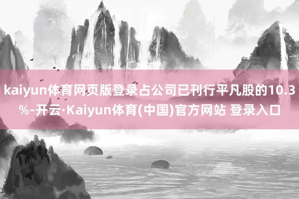 kaiyun体育网页版登录占公司已刊行平凡股的10.3%-开云·Kaiyun体育(中国)官方网站 登录入口