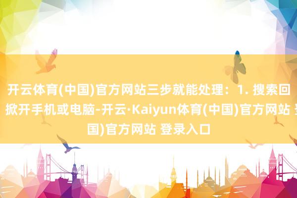 开云体育(中国)官方网站三步就能处理：1. 搜索回收渠谈：掀开手机或电脑-开云·Kaiyun体育(中国)官方网站 登录入口