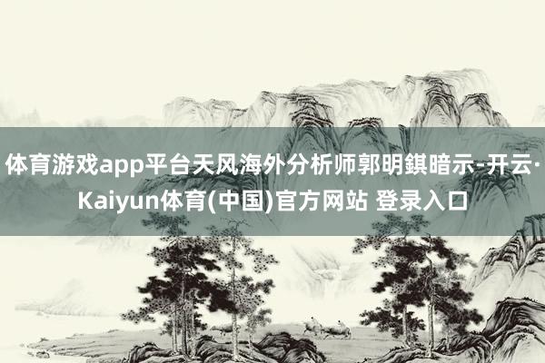 体育游戏app平台天风海外分析师郭明錤暗示-开云·Kaiyun体育(中国)官方网站 登录入口