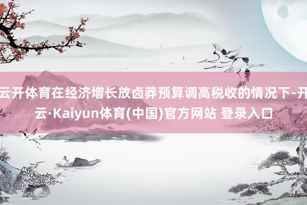 云开体育在经济增长放卤莽预算调高税收的情况下-开云·Kaiyun体育(中国)官方网站 登录入口