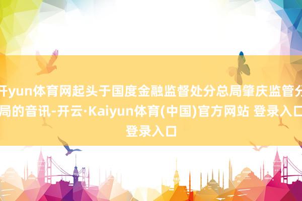 开yun体育网起头于国度金融监督处分总局肇庆监管分局的音讯-开云·Kaiyun体育(中国)官方网站 登录入口