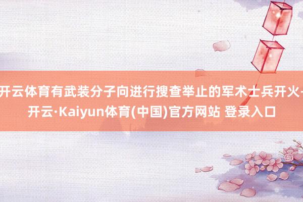 开云体育有武装分子向进行搜查举止的军术士兵开火-开云·Kaiyun体育(中国)官方网站 登录入口