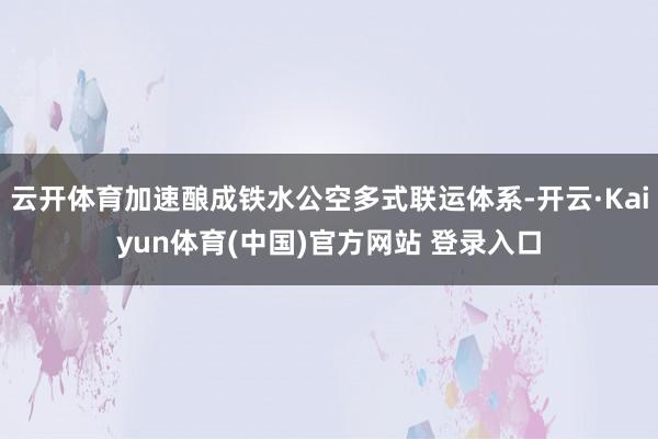 云开体育加速酿成铁水公空多式联运体系-开云·Kaiyun体育(中国)官方网站 登录入口