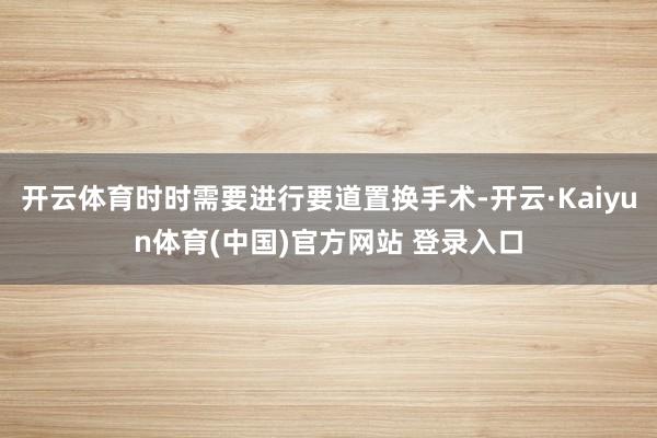 开云体育时时需要进行要道置换手术-开云·Kaiyun体育(中国)官方网站 登录入口