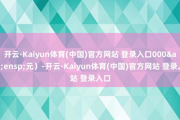 开云·Kaiyun体育(中国)官方网站 登录入口000&ensp;元）-开云·Kaiyun体育(中国)官方网站 登录入口