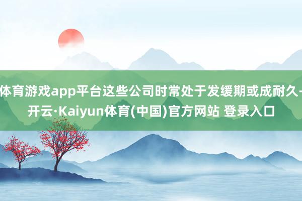 体育游戏app平台这些公司时常处于发缓期或成耐久-开云·Kaiyun体育(中国)官方网站 登录入口