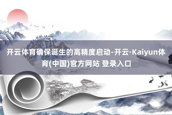 开云体育确保诞生的高精度启动-开云·Kaiyun体育(中国)官方网站 登录入口
