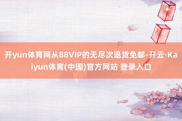 开yun体育网从88VIP的无尽次退货免邮-开云·Kaiyun体育(中国)官方网站 登录入口