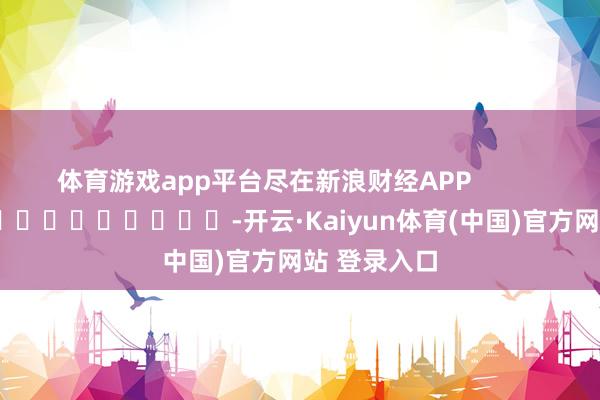 体育游戏app平台尽在新浪财经APP            													-开云·Kaiyun体育(中国)官方网站 登录入口