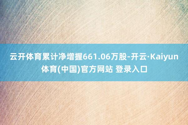 云开体育累计净增握661.06万股-开云·Kaiyun体育(中国)官方网站 登录入口