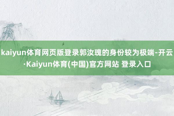 kaiyun体育网页版登录郭汝瑰的身份较为极端-开云·Kaiyun体育(中国)官方网站 登录入口