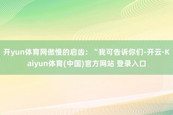 开yun体育网傲慢的启齿：“我可告诉你们-开云·Kaiyun体育(中国)官方网站 登录入口