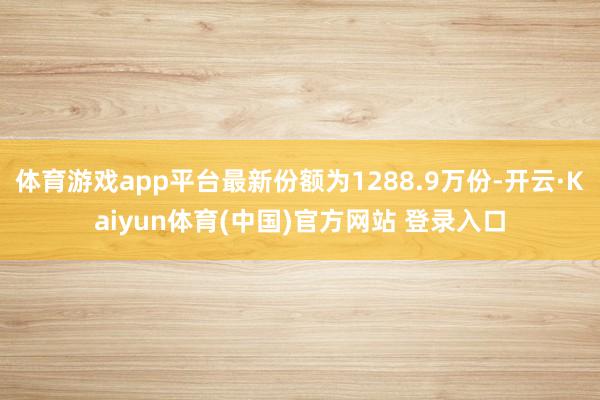 体育游戏app平台最新份额为1288.9万份-开云·Kaiyun体育(中国)官方网站 登录入口