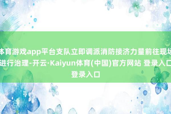 体育游戏app平台支队立即调派消防接济力量前往现场进行治理-开云·Kaiyun体育(中国)官方网站 登录入口