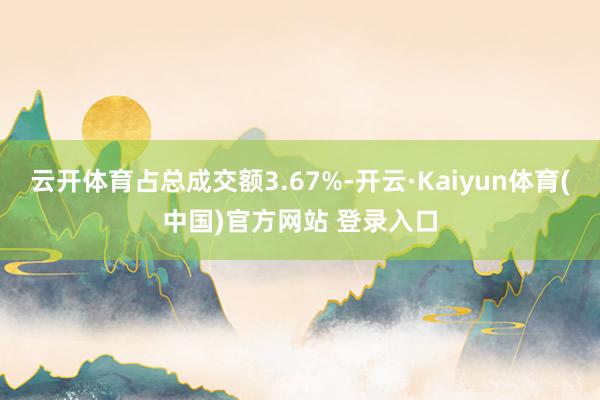 云开体育占总成交额3.67%-开云·Kaiyun体育(中国)官方网站 登录入口