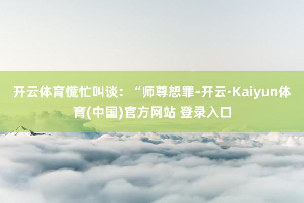 开云体育慌忙叫谈：“师尊恕罪-开云·Kaiyun体育(中国)官方网站 登录入口