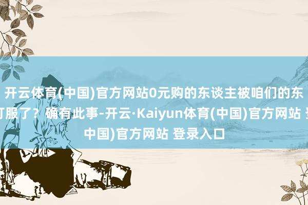 开云体育(中国)官方网站0元购的东谈主被咱们的东北老铁打服了？确有此事-开云·Kaiyun体育(中国)官方网站 登录入口