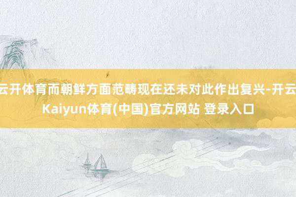 云开体育而朝鲜方面范畴现在还未对此作出复兴-开云·Kaiyun体育(中国)官方网站 登录入口