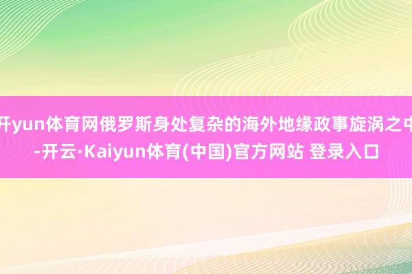 开yun体育网俄罗斯身处复杂的海外地缘政事旋涡之中-开云·Kaiyun体育(中国)官方网站 登录入口