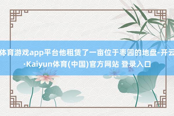 体育游戏app平台他租赁了一亩位于枣园的地盘-开云·Kaiyun体育(中国)官方网站 登录入口