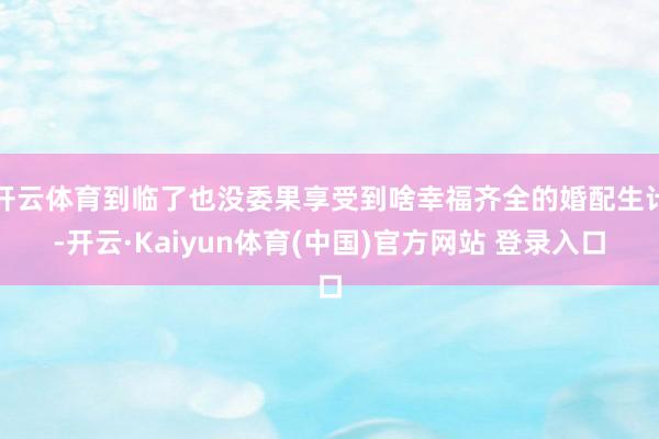 开云体育到临了也没委果享受到啥幸福齐全的婚配生计-开云·Kaiyun体育(中国)官方网站 登录入口