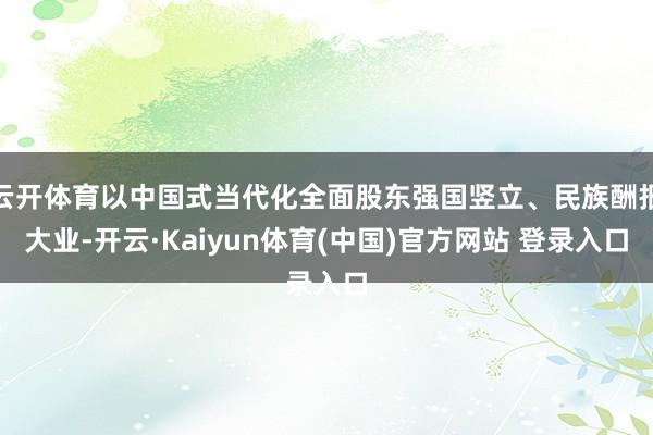 云开体育以中国式当代化全面股东强国竖立、民族酬报大业-开云·Kaiyun体育(中国)官方网站 登录入口