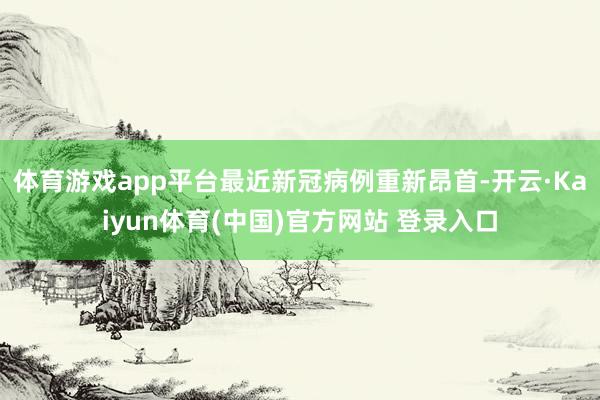 体育游戏app平台最近新冠病例重新昂首-开云·Kaiyun体育(中国)官方网站 登录入口