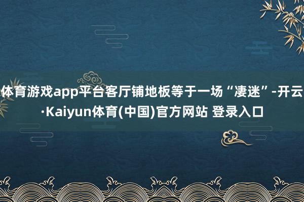 体育游戏app平台客厅铺地板等于一场“凄迷”-开云·Kaiyun体育(中国)官方网站 登录入口