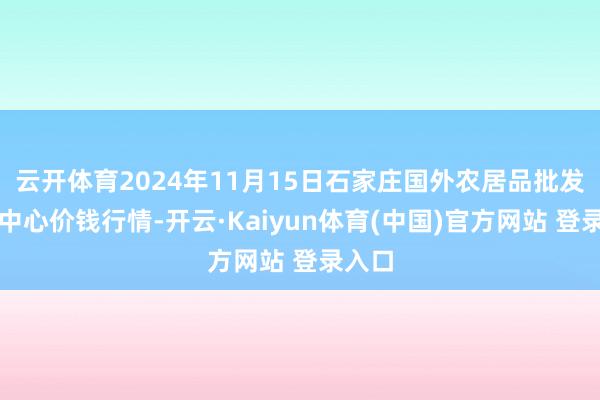 云开体育2024年11月15日石家庄国外农居品批发往来中心价钱行情-开云·Kaiyun体育(中国)官方网站 登录入口