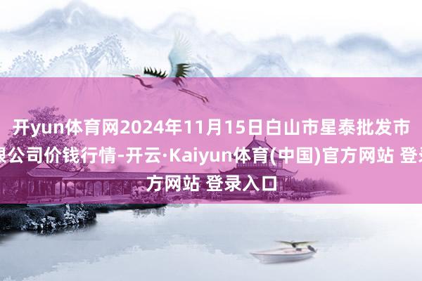 开yun体育网2024年11月15日白山市星泰批发市集有限公司价钱行情-开云·Kaiyun体育(中国)官方网站 登录入口