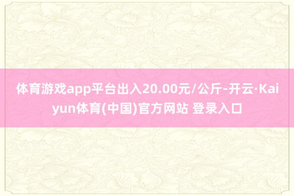 体育游戏app平台出入20.00元/公斤-开云·Kaiyun体育(中国)官方网站 登录入口