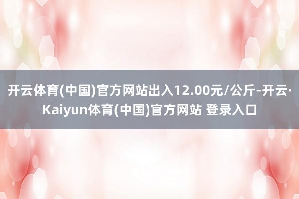 开云体育(中国)官方网站出入12.00元/公斤-开云·Kaiyun体育(中国)官方网站 登录入口