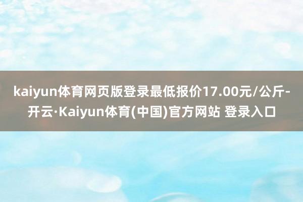 kaiyun体育网页版登录最低报价17.00元/公斤-开云·Kaiyun体育(中国)官方网站 登录入口