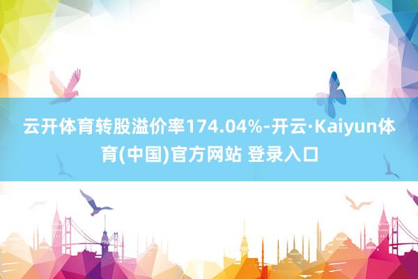 云开体育转股溢价率174.04%-开云·Kaiyun体育(中国)官方网站 登录入口