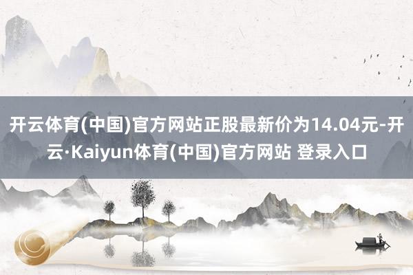 开云体育(中国)官方网站正股最新价为14.04元-开云·Kaiyun体育(中国)官方网站 登录入口