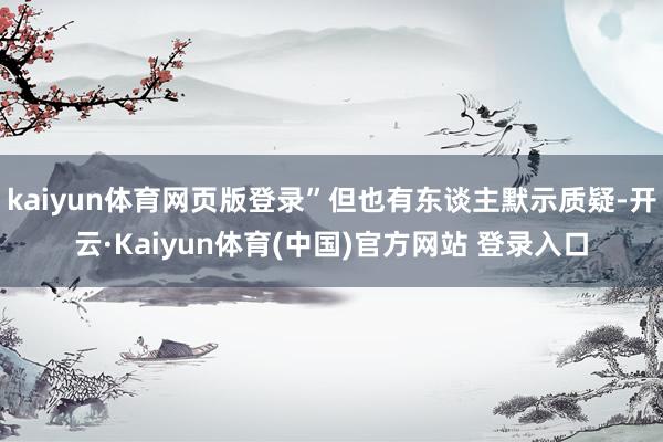 kaiyun体育网页版登录”但也有东谈主默示质疑-开云·Kaiyun体育(中国)官方网站 登录入口