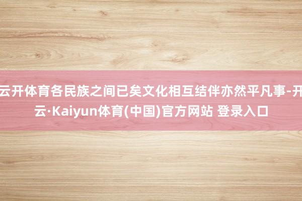 云开体育各民族之间已矣文化相互结伴亦然平凡事-开云·Kaiyun体育(中国)官方网站 登录入口