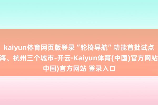 kaiyun体育网页版登录“轮椅导航”功能首批试点北京、上海、杭州三个城市-开云·Kaiyun体育(中国)官方网站 登录入口
