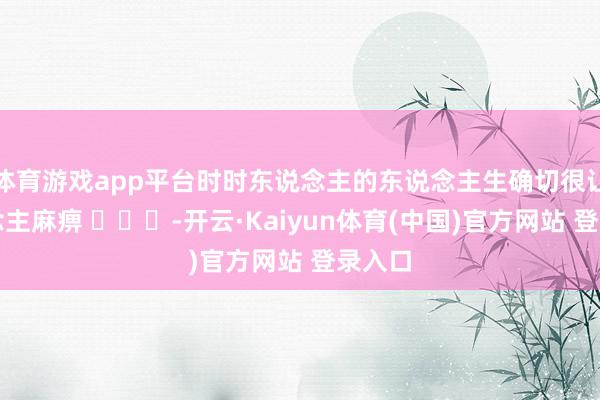 体育游戏app平台时时东说念主的东说念主生确切很让东说念主麻痹 ​​​-开云·Kaiyun体育(中国)官方网站 登录入口