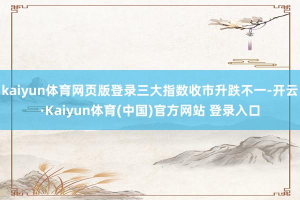 kaiyun体育网页版登录三大指数收市升跌不一-开云·Kaiyun体育(中国)官方网站 登录入口