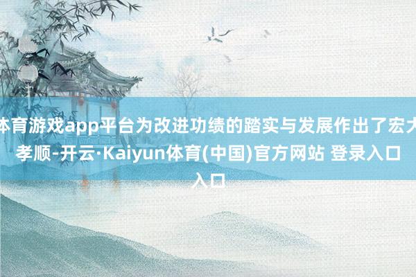 体育游戏app平台为改进功绩的踏实与发展作出了宏大孝顺-开云·Kaiyun体育(中国)官方网站 登录入口
