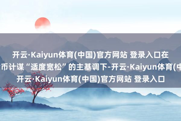 开云·Kaiyun体育(中国)官方网站 登录入口在中央政事局会议定调货币计谋“适度宽松”的主基调下-开云·Kaiyun体育(中国)官方网站 登录入口