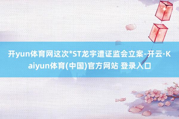 开yun体育网　　这次*ST龙宇遭证监会立案-开云·Kaiyun体育(中国)官方网站 登录入口