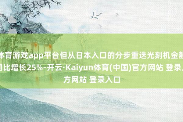 体育游戏app平台但从日本入口的分步重迭光刻机金额则同比增长25%-开云·Kaiyun体育(中国)官方网站 登录入口