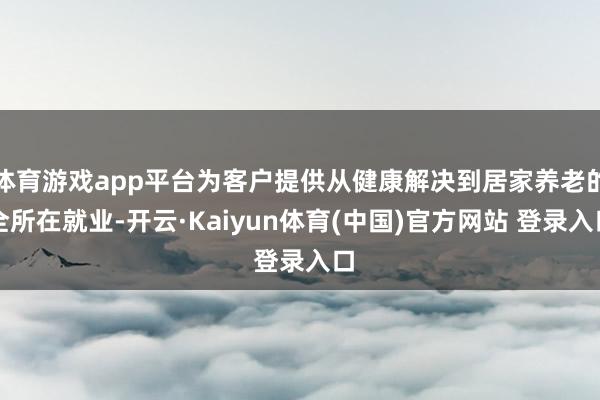 体育游戏app平台为客户提供从健康解决到居家养老的全所在就业-开云·Kaiyun体育(中国)官方网站 登录入口