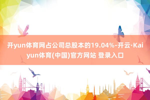 开yun体育网占公司总股本的19.04%-开云·Kaiyun体育(中国)官方网站 登录入口