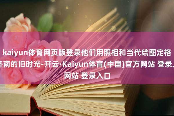 kaiyun体育网页版登录他们用照相和当代绘图定格着济南的旧时光-开云·Kaiyun体育(中国)官方网站 登录入口